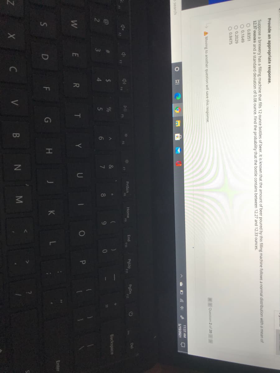 Provide an appropriate response.
Suppose a brewery has a filling machine that fills 12 ounce bottles of beer. It is known that the amount of beer poured by this filling machine follows a normal distribution with a mean of
12.37 ounces and a standard deviation of 0.08 ounce, Find the probability that the bottle contains between 12.27 and 12.33 ounces.
O 0.8351
O 0.1649
O 0.2029
O 0.8475
A Moving to another question will save this response.
Question 2 of 20
11:37 AM
5/19/2021
o search
End
F10
pgUP
PgDn
F12
Del
Home
DII
FS
PrtScn
FR
F2
F3
%23
24
%
Backspace
8.
4.
Y
U
W
E R
Enter
D F
G H
C V B N M
