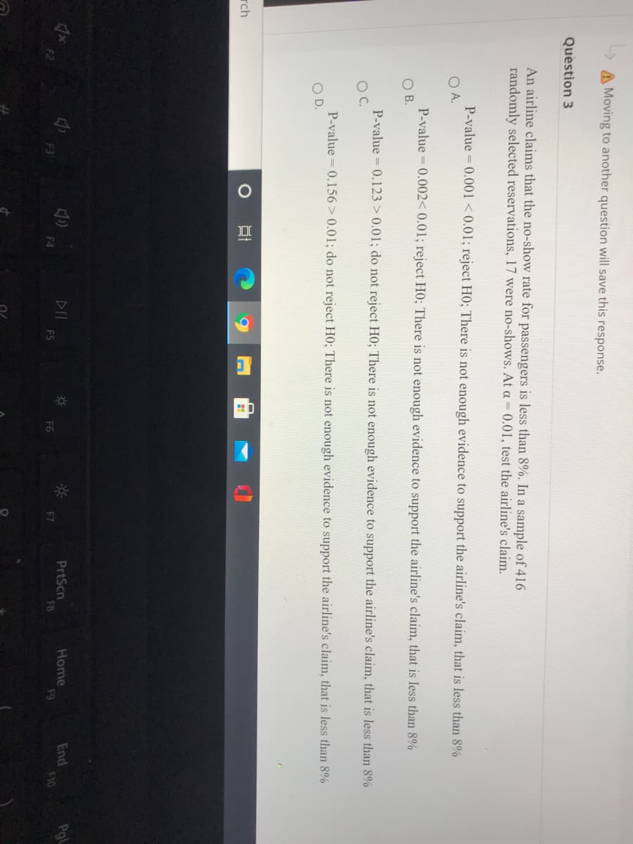 A Moving to another question will save this response.
Question 3
An airline claims that the no-show rate for passengers is less than 8%. In a sample of 416
randomly selected reservations, 17 were no-shows. At a = 0.01, test the airline's claim.
P-value 0.001 < 0.01; reject HO; There is not enough evidence to support the airline's claim, that is less than 8%
O A.
P-value = 0.002< 0.01; reject HO; There is not enough evidence to support the airline's claim, that is less than 8%
O B.
P-value 0.123 > 0.01; do not reject HO; There is not enough evidence to support the airline's claim, that is less than 8%
OC.
P-value = 0.156> 0.01; do not reject HO; There is not enough evidence to support the airline's claim, that is less than 8%
OD.
rch
PrtScn
F8
Home
F9
End
F10
Pgl
F4
F5
F7
