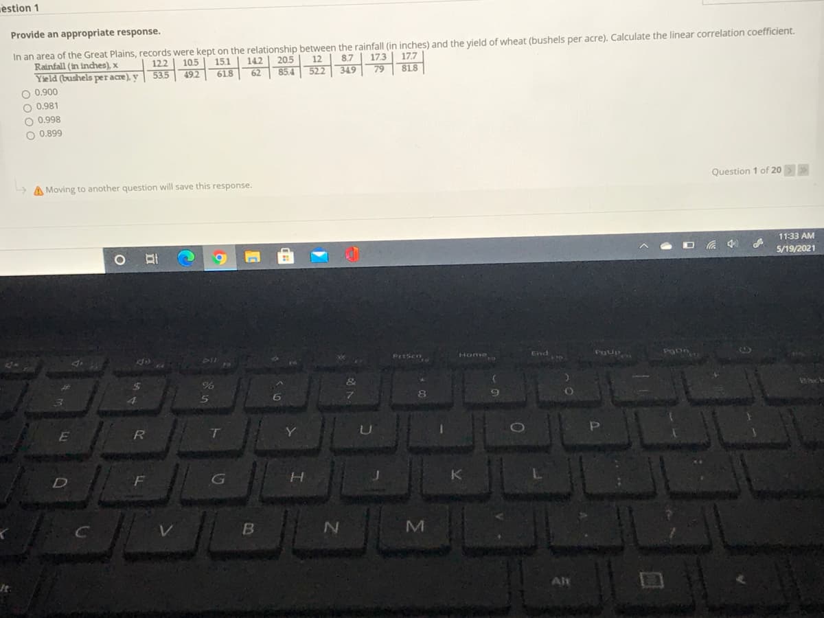 èstion 1
Provide an appropriate response.
In an area of the Great Plains, records were kept on the relationship between the rainfall (in inches) and the yield of wheat (bushels per acre). Calculate the linear correlation coefficient.
173
79
122 | 105
53.5
142 | 205
85.4 522 349
Rainfall (in inches), x
15.1
12
8.7
17.7
Yield (bushels per acre), y
O 0.900
O 0.981
O 0.998
49.2
618
62
818
O 0.899
A Moving to another question will save this response.
Question 1 of 20>>
11:33 AM
(ゆッ
5/19/2021
PrtSen
Home
PgUP
End
E
D
B
Alt

