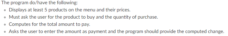 The program do/have the following:
• Displays at least 5 products on the menu and their prices.
• Must ask the user for the product to buy and the quantity of purchase.
Computes for the total amount to pay.
• Asks the user to enter the amount as payment and the program should provide the computed change.

