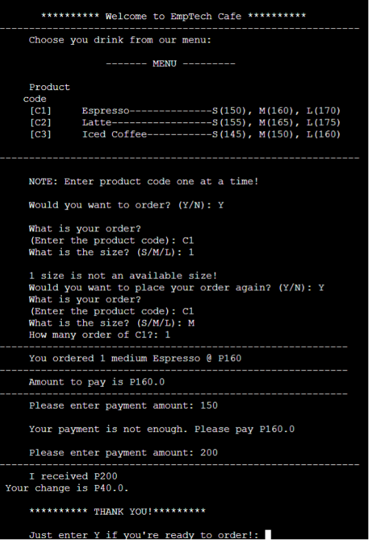 ********** Welcome to EmpTech Cafe *****
Choose you drink from our menu:
MENU
Product
code
(C1]
Espresso--
-S(150), M(160), L(170)
[C2]
Latte----
-S(155), M(165), L(175)
[C3]
Iced Coffee-
--S (145), M(150), L(160)
NOTE: Enter product code one at a time!
Would you want to order? (Y/N) : Y
What is your order?
(Enter the product code): Ci
What is the size? (S/M/L): 1
1 size is not an available size!
Would you want to place your order again? (Y/N) : Y
What is your order?
(Enter the product code): ci
What is the size? (S/M/L): M
How many order of Cl?: 1
You ordered 1 medium Espresso @ P160
Amount to pay is P160.0
Please enter payment amount: 150
Your payment is not enough. Please pay P160.0
Please enter payment amount: 200
I received P200
Your change is P40.0.
THANK YOU!
Just enter Y if you're ready to order!:
