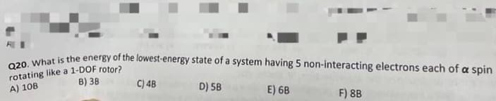 Q20. What is the energy of the lowest-energy state of a system having 5 non-interacting electrons each of a spin
rotating like a 1-DOF rotor?
A) 10B
B) 38
C) 4B
D) 5B
E) 6B
F) 8B