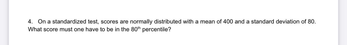 4. On a standardized test, scores are normally distributed with a mean of 400 and a standard deviation of 80.
What score must one have to be in the 80th percentile?
