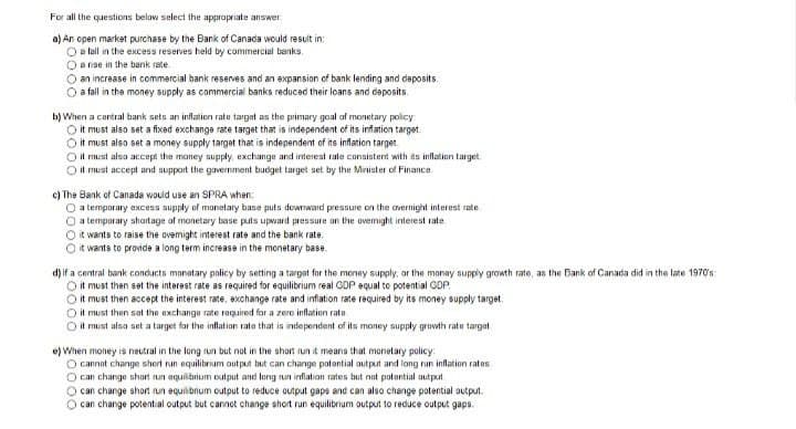For all the questions below select the appropriate answer
a) An open market purchase by the Bank of Canada would result in:
O a fall in the excess reserves held by commercial banks.
O a rise in the bank rate.
O an increase in commercial bank reserves and an expansion of bank lending and deposits.
a fall in the money supply as commercial banks reduced their loans and deposits
b) When a central bank sets an inflation rate target as the primary goal of monetary policy
O it must also set a fixed exchange rate target that is independent of its inflation target
O it must also set a money supply target that is independent of its inflation target.
O it must also accept the money supply, exchange and interest rate consistent with its inflation target
O it must accept and support the government budget target set by the Minister of Finance.
c) The Bank of Canada would use an SPRA when:
O a temporary excess supply of monetary base puts downward pressure on the overnight interest rate
a temporary shortage of monetary base puts upward pressure on the overnight interest rate
O it wants to raise the ovemight interest rate and the bank rate.
it wants to provide a long term increase in the monetary base
d) if a central bank conducts monatary policy by setting a target for the money supply, or the money supply growth rate, as the Bank of Canada did in the late 1970's
O it must then set the interest rate as required for equilibrium real GDP equal to potential GDP
O it must then accept the interest rate, exchange rate and inflation rate required by its money supply target.
O it must then set the exchange rate required for a zero inflation rate
it must also set a target for the inflation rate that is independent of its money supply growth rate target
e) When money is neutral in the long run but not in the short run it means that monetary policy:
O cannot change shert run equilibrium output but can change potential output and long run inflation rates
O can change short run equilibrium cutput and long run inflation rates but not potential output
can change short run equilibrium output to reduce output gaps and can also change potential output.
O can change potential output but cannot change short run equilibrium output to reduce output gaps.