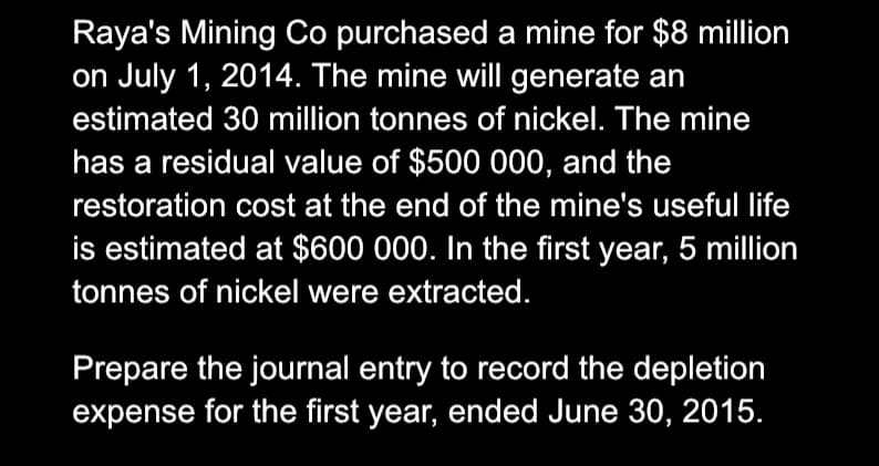 Raya's Mining Co purchased a mine for $8 million
on July 1, 2014. The mine will generate an
estimated 30 million tonnes of nickel. The mine
has a residual value of $500 000, and the
restoration cost at the end of the mine's useful life
is estimated at $600 000. In the first year, 5 million
tonnes of nickel were extracted.
Prepare the journal entry to record the depletion
expense for the first year, ended June 30, 2015.