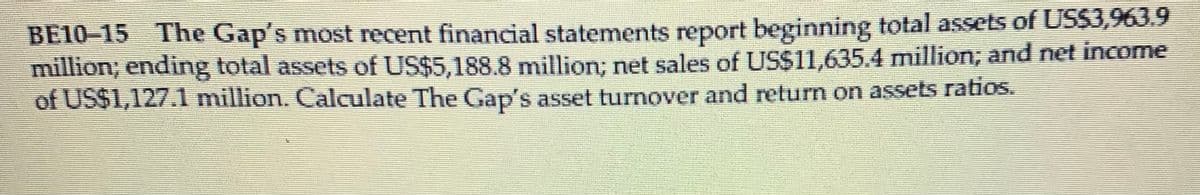 BE10–15 The Gap's most recent financial statements report beginning total assets of US$3,963.9
million; ending total assets of US$5,188.8 million; net sales of US$11,635.4 million; and net income
of US$1,127.1 million. Calculate The Gap's asset turnover and return on assets ratios.