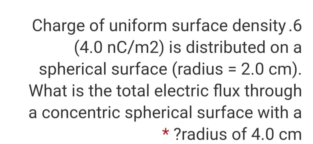 Charge of uniform surface density.6
(4.0 nC/m2) is distributed on a
spherical surface (radius = 2.0 cm).
What is the total electric flux through
a concentric spherical surface with a
* ?radius of 4.0 cm
%3D
