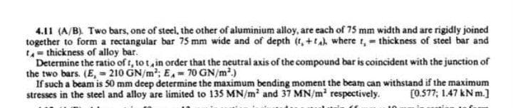 4.11 (A/B). Two bars, one of steel, the other of aluminium alloy, are each of 75 mm width and are rigidly joined
together to form a rectangular bar 75 mm wide and of depth (t, +tah where t,= thickness of steel bar and
= thickness of alloy bar.
Determine the ratio of t, to t, in order that the neutral axis of the compound bar is coincident with the junction of
the two bars. (E, - 210 GN/m; E,- 70 GN/m?.)
If such a beam is 50 mm deep determine the maximum bending moment the beam can withstand if the maximum
stresses in the steel and alloy are limited to 135 MN/m' and 37 MN/m respectively.
[0.577; 1.47 kN m.]
