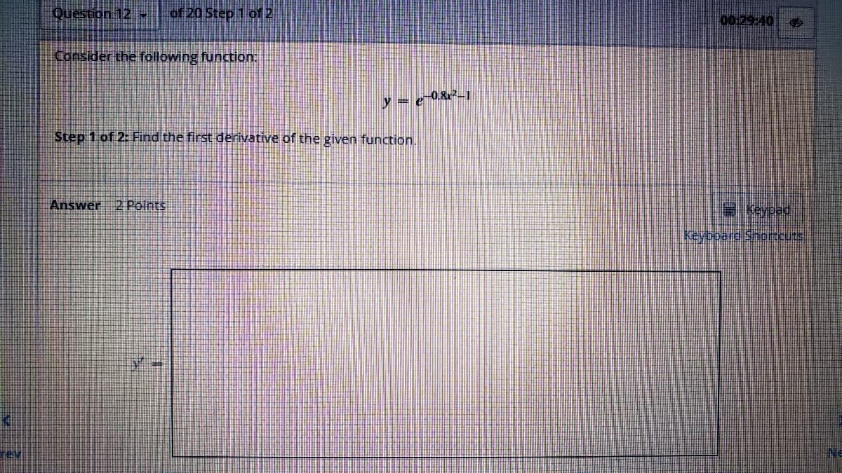 TE
Question 12 - of 20 Step 1 of 2
Consider the following function:
y = e-0.8²_1
Step 1 of 2: Find the first derivative of the given function.
Answer 2 Points
00:29:40
= Keypad
Keyboard Shortcuts
NE