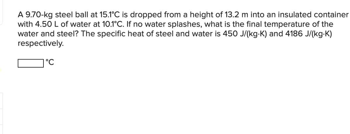A 9.70-kg steel ball at 15.1°C is dropped from a height of 13.2 m into an insulated container
with 4.50 L of water at 10.1°C. If no water splashes, what is the final temperature of the
water and steel? The specific heat of steel and water is 450 J/(kg·K) and 4186 J/(kg.K)
respectively.
1°C