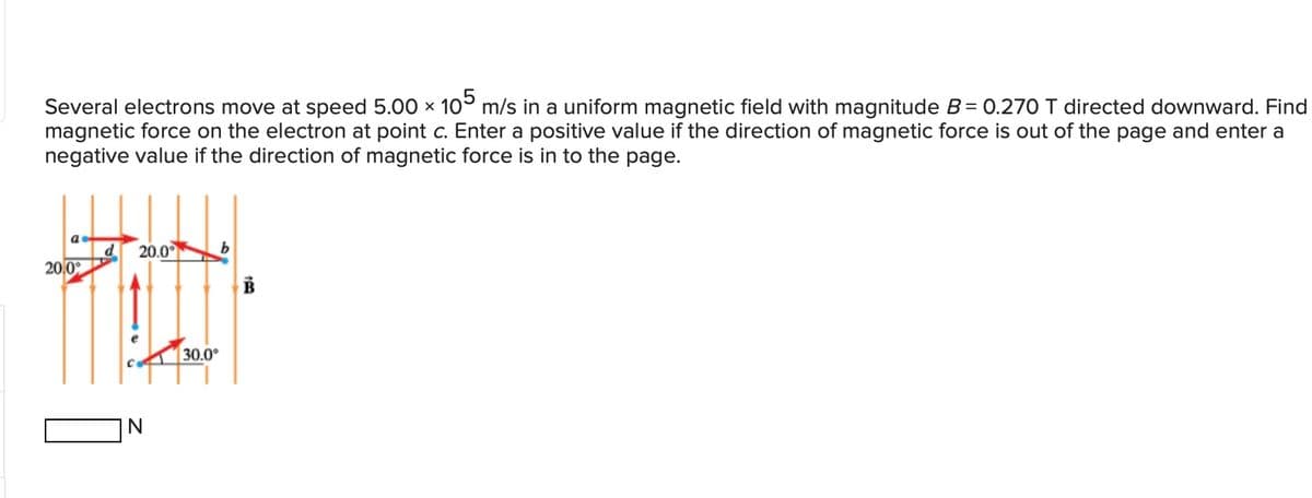 Several electrons move at speed 5.00 x 105 m/s in a uniform magnetic field with magnitude B = 0.270 T directed downward. Find
magnetic force on the electron at point c. Enter a positive value if the direction of magnetic force is out of the page and enter a
negative value if the direction of magnetic force is in to the page.
d
20,0
20.0°
N
30.0°
B
139