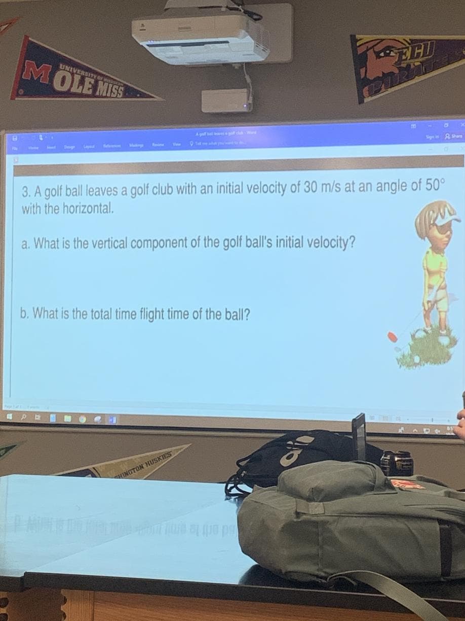 EHI
MOLE MISS
UNIVERSITY or
Aguil bll l
Sign i are
O T y
3. A golf ball leaves a golf club with an initial velocity of 30 m/s at an angle of 50°
with the horizontal.
a. What is the vertical component of the golf ball's initial velocity?
b. What is the total time flight time of the ball?
CHINGTON HUSKIES
