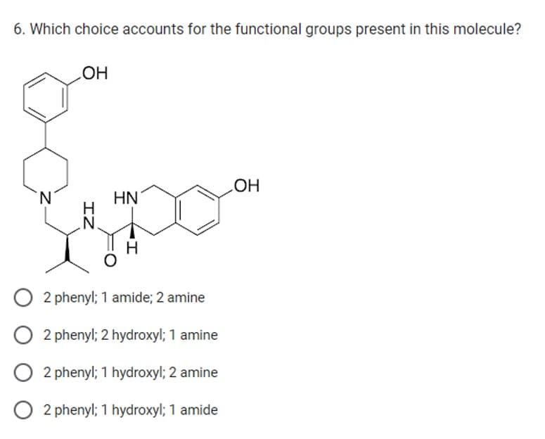 6. Which choice accounts for the functional groups present in this molecule?
N
OH
IZ
HN
O 2 phenyl; 1 amide; 2 amine
O 2 phenyl; 2 hydroxyl; 1 amine
O2 phenyl; 1 hydroxyl; 2 amine
O 2 phenyl; 1 hydroxyl; 1 amide
OH