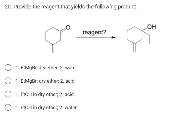 20. Provide the reagent that yields the following product.
1. EtMgBr, dry ether; 2. water
1. EtMgBr; dry ether; 2. acid
O 1. EtOH in dry ether; 2. acid
1. EtOH in dry ether; 2. water
reagent?
OH