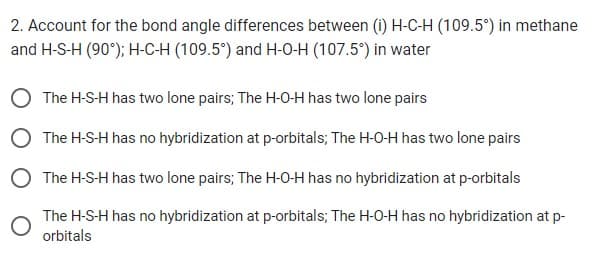 2. Account for the bond angle differences between (i) H-C-H (109.5°) in methane
and H-S-H (90°); H-C-H (109.5°) and H-O-H (107.5°) in water
The H-S-H has two lone pairs; The H-O-H has two lone pairs
The H-S-H has no hybridization at p-orbitals; The H-O-H has two lone pairs
The H-S-H has two lone pairs; The H-O-H has no hybridization at p-orbitals
The H-S-H has no hybridization at p-orbitals; The H-O-H has no hybridization at p-
orbitals