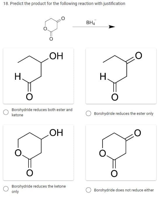 18. Predict the product for the following reaction with justification
H.
I
OH
O
Borohydride reduces both ester and
ketone
OH
Borohydride reduces the ketone
only
BH4
O
Borohydride reduces the ester only
O
Borohydride does not reduce either