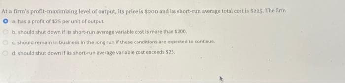 At a firm's profit-maximizing level of output, its price is $200 and its short-run average total cost is $225. The firm
a has a profit of $25 per unit of output.
b. should shut down if its short-run average variable cost is more than $200.
Oc should remain in business in the long run if these conditions are expected to continue.
d. should shut down if its short-run average variable cost exceeds $25.