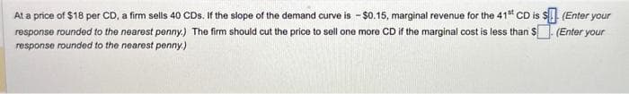 (Enter your
At a price of $18 per CD, a firm sells 40 CDs. If the slope of the demand curve is - $0.15, marginal revenue for the 41st CD is $
response rounded to the nearest penny.) The firm should cut the price to sell one more CD if the marginal cost is less than $. (Enter your
response rounded to the nearest penny.)