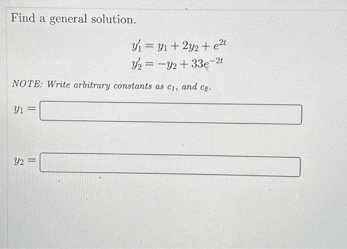 Find a general solution.
y₁ = y₁+ 2y2 + ²t
y₂ = y2 +33e-2t
NOTE: Write arbitrary constants as c₁, and c₂.
Y1 =
Y2 =