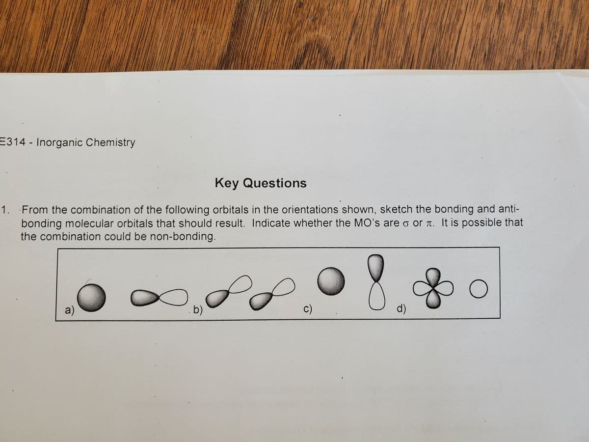 E314 Inorganic Chemistry
Key Questions
1. From the combination of the following orbitals in the orientations shown, sketch the bonding and anti-
bonding molecular orbitals that should result. Indicate whether the MO's are o or . It is possible that
the combination could be non-bonding.
a)
. b)
P
c)
d)
O