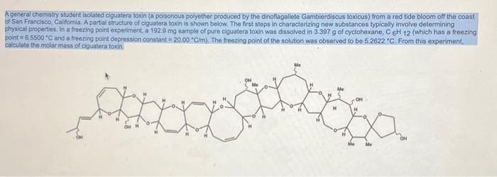 A general chemistry student isolated ciguatera toxin (a poisonous polyether produced by the dinoflagallete Gambierdiscus toxicus) from a red tide bloom off the coast
of San Francisco, California. A partial structure of ciguatera toxin is shown below. The first steps in characterizing new substances typically involve determining
physical properties. In a freezing point experiment, a 192.9 mg sample of pure ciguatera toxin was dissolved in 3.397 g of cyclohexane, C 6H 12 (which has a freezing
point = 6.5500 *C and a freezing point depression constant = 20.00 "C/m). The freezing point of the solution was observed to be 5.2622 "C. From this experiment.
calculate the molar mass of ciguatera toxin,