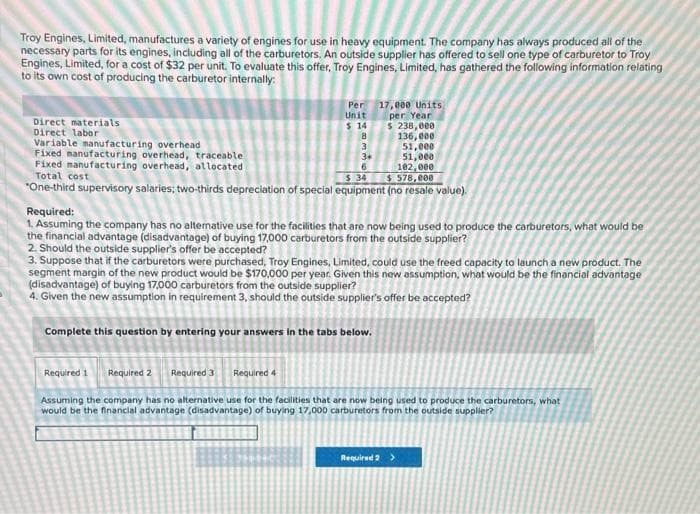 Troy Engines, Limited, manufactures a variety of engines for use in heavy equipment. The company has always produced all of the
necessary parts for its engines, including all of the carburetors. An outside supplier has offered to sell one type of carburetor to Troy
Engines, Limited, for a cost of $32 per unit. To evaluate this offer, Troy Engines, Limited, has gathered the following information relating
to its own cost of producing the carburetor internally.
Direct materials
Direct labor
Variable manufacturing overhead
Per
Unit
$14
136,000
3
51,000
3+
Fixed manufacturing overhead, traceable
Fixed manufacturing overhead, allocated
Total cost
51,000
102,000
6
$ 34
$578,000
*One-third supervisory salaries; two-thirds depreciation of special equipment (no resale value).
8
Required:
1. Assuming the company has no alternative use for the facilities that are now being used to produce the carburetors, what would be
the financial advantage (disadvantage) of buying 17,000 carburetors from the outside supplier?
2. Should the outside supplier's offer be accepted?
Required 1 Required 2 Required 3
17,000 Units,
per Year
$ 238,000
3. Suppose that if the carburetors were purchased, Troy Engines, Limited, could use the freed capacity to launch a new product. The
segment margin of the new product would be $170,000 per year. Given this new assumption, what would be the financial advantage
(disadvantage) of buying 17,000 carburetors from the outside supplier?
4. Given the new assumption in requirement 3, should the outside supplier's offer be accepted?
Complete this question by entering your answers in the tabs below.
Required 4
Assuming the company has no alternative use for the facilities that are now being used to produce the carburetors, what
would be the financial advantage (disadvantage) of buying 17,000 carburetors from the outside supplier?
Required 2 >