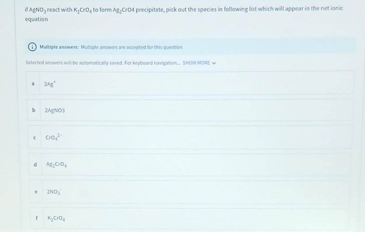 if AgNO3 react with K₂ CrO4 to form Ag₂ CrO4 precipitate, pick out the species in following list which will appear in the net ionic
equation
Selected answers will be automatically saved. For keyboard navigation.... SHOW MORE ✓
a
b
с
d
e
Multiple answers: Multiple answers are accepted for this question
f
2Ag
2AgNO3
Cro4²
Ag₂ CrO 4
2NO3
K₂ CrO 4