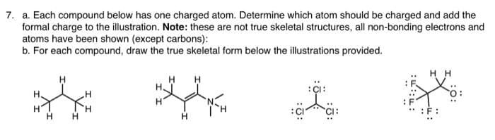 7. a. Each compound below has one charged atom. Determine which atom should be charged and add the
formal charge to the illustration. Note: these are not true skeletal structures, all non-bonding electrons and
atoms have been shown (except carbons):
b. For each compound, draw the true skeletal form below the illustrations provided.
::::
HH
F: