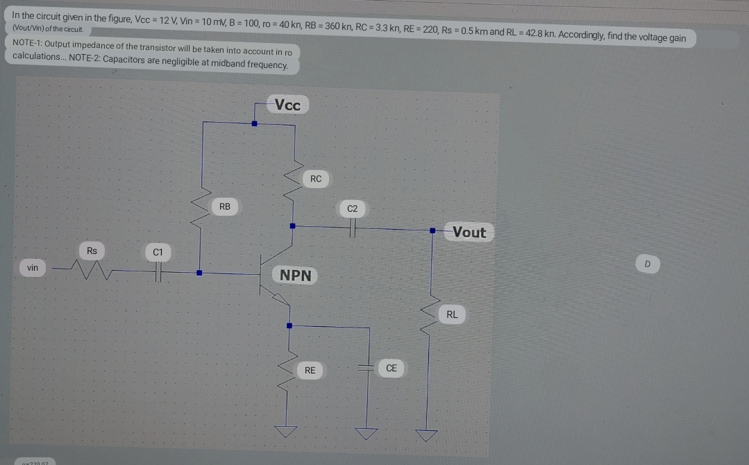 In the circuit given in the figure, Vcc= 12 V, Vin = 10 mV, B = 100, ro = 40 kn, RB = 360 kn, RC = 3.3 kn, RE = 220, Rs = 0.5 km and RL = 42.8 kn. Accordingly, find the voltage gain
(Vout/Vin) of the circuit.
NOTE-1: Output impedance of the transistor will be taken into account in ro
calculations... NOTE-2: Capacitors are negligible at midband frequency.
vin
220.07
Rs
C1
RB
-Vcc
RC
NPN
RE
C2
CE
Vout
RL
D