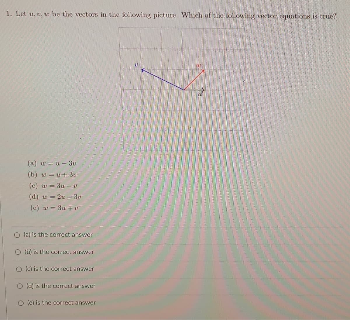 1. Let u, v, w be the vectors in the following picture. Which of the following vector equations is true?
(a) w = u- 3v
(b) w = u+ 3v-
(c) w = 3u-v
(d) w = 2u -3v
(e) w = 3u +v
O (a) is the correct answer
O (b) is the correct answer
O (c) is the correct answer
O (d) is the correct answer
O (e) is the correct answer
