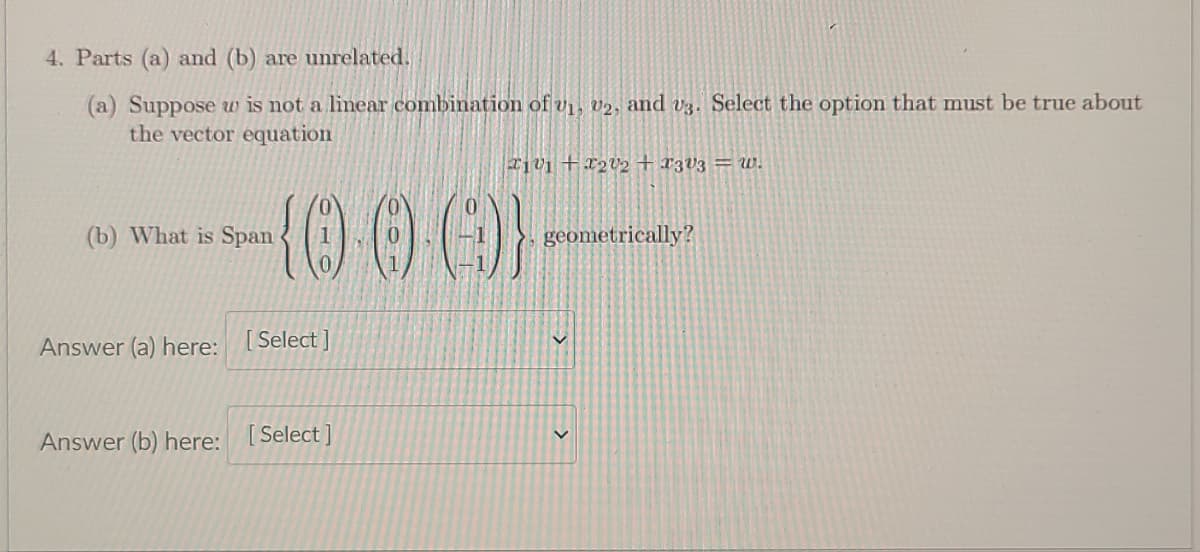 4. Parts (a) and (b) are unrelated.
(a) Suppose w is not a linear combination of vị, v2, and v3. Select the option that must be true about
the vector equation
T1v1 +x2V2 + x3V3 = w.
{000}
(b) What is Span
geometrically?
Answer (a) here: [Select ]
Answer (b) here: [Select]
