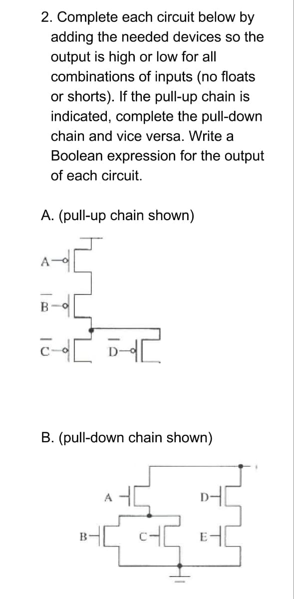 2. Complete each circuit below by
adding the needed devices so the
output is high or low for all
combinations of inputs (no floats
or shorts). If the pull-up chain is
indicated, complete the pull-down
chain and vice versa. Write a
Boolean expression for the output
of each circuit.
A. (pull-up chain shown)
A-O
B. (pull-down chain shown)
A
D-
B-
E
