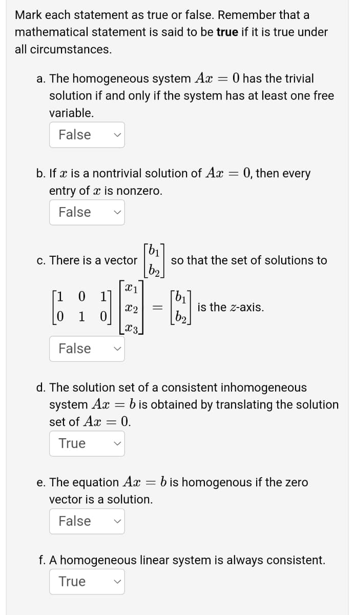 Mark each statement as true or false. Remember that a
mathematical statement is said to be true if it is true under
all circumstances.
a. The homogeneous system Ax = 0 has the trivial
solution if and only if the system has at least one free
variable.
False
b. If x is a nontrivial solution of Ax = 0, then every
entry of x is nonzero.
False
[b1
so that the set of solutions to
c. There is a vector
1
is the z-axis.
x2
1 0
x3
False
d. The solution set of a consistent inhomogeneous
system Ax
set of Ax
b is obtained by translating the solution
= 0.
True
e. The equation Ax
b is homogenous if the zero
vector is a solution.
False
f. A homogeneous linear system is always consistent.
True
