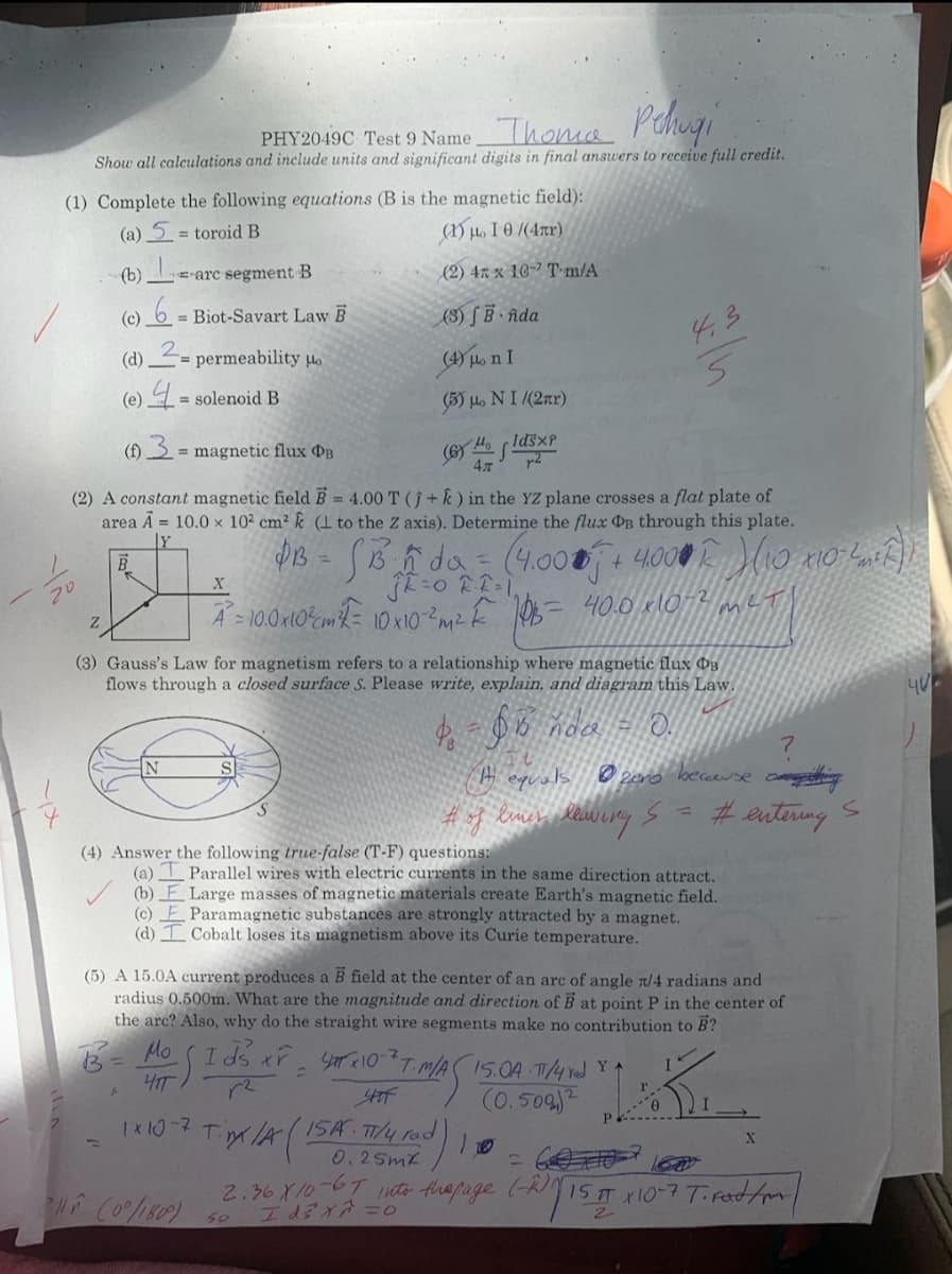 PHY2049C Test 9 NameThoma P Chugi
Show all calculations and include units and significant digits in final ansuwers to receive full credit.
(1) Complete the following equations (B is the magnetic field):
(a) 5 = toroid B
(1) H. I 0 /(4xr)
(b)
E-arc segment B
(2) 47 x 10-7 T-m/A
(c) 6 = Biot-Savart Law B
(3) S · îda
(d)
= permeability o
(4) Ho n I
(e) = solenoid B
(3) H. NI /(2nr)
(f) = magnetic flux PB
%3D
(2) A constant magnetic field B 4.00 T (+k) in the YZ plane crosses a flat plate of
area A = 10.0 x 102 cm² k (1 to the Z axis). Determine the flux DB through this plate.
%3D
フリ
met
A = 10.0x10%cm{= 10xIO ² Ê 106= 40.0 klO4
(3) Gauss's Law for magnetism refers to a relationship where magnetic flux D3
flows through a closed surface S. Please write, explain, and diagram this Law.
H equals @2ero beceeuse caning
#eutering
(4) Answer the following true-false (T-F) questions:
(a) I Parallel wires with electric currents in the same direction attract.
(b) F Large masses of magnetic materials create Earth's magnetic field.
Paramagnetic substances are strongly attracted by a magnet.
Cobalt loses its magnetism above its Curie temperature.
(c)
(d)
(5) A 15.0A current produces a B field at the center of an arc of angle t/4 radians and
radius 0.500m. What are the magnitude and direction of B at point P in the center of
the arc? Also, why do the straight wire segments make no contribution to B?
HIT
(0.509)
1 x t0-7
T A(ISA T4 Fd)
0.2Smx
2.36 X10-67 nto thapage (-RI15T x10-7T Fad/m/
f Co%1809)
50
