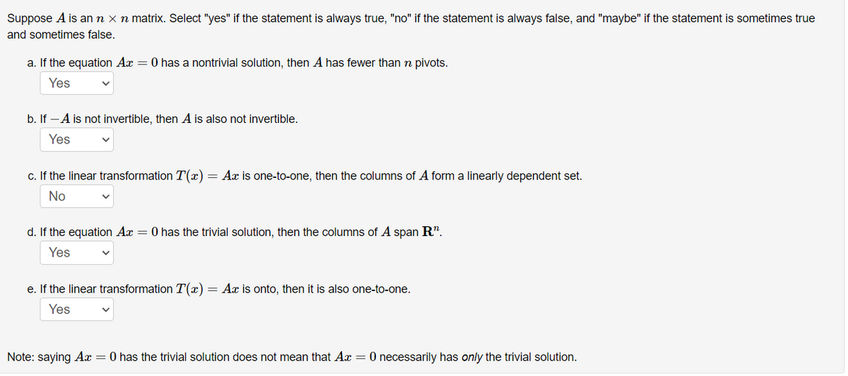 Suppose A is an n x n matrix. Select "yes" if the statement is always true, "no" if the statement is always false, and "maybe" if the statement is sometimes true
and sometimes false.
a. If the equation Ax = 0 has a nontrivial solution, then A has fewer than n pivots.
Yes
b. If -A is not invertible, then A is also not invertible.
Yes
c. If the linear transformation T(x)= Ax is one-to-one, then the columns of A form a linearly dependent set.
No
d. If the equation Ax = 0 has the trivial solution, then the columns of A span R".
Yes
e. If the linear transformation T(x)= Ax is onto, then it is also one-to-one.
Yes
Note: saying Ax = 0 has the trivial solution does not mean that Ax = 0 necessarily has only the trivial solution.
