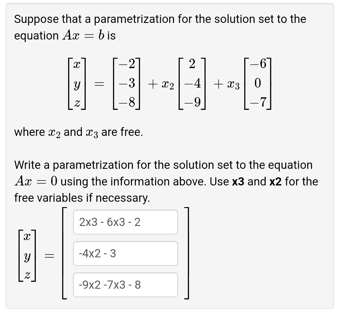 Suppose that a parametrization for the solution set to the
equation Ax = b is
-2
-3 + x2
+ x3
8.
where x2 and x3 are free.
Write a parametrization for the solution set to the equation
Ax
O using the information above. Use x3 and x2 for the
free variables if necessary.
2x3 - бх3 - 2
-4x2 - 3
-9x2 -7x3 - 8
