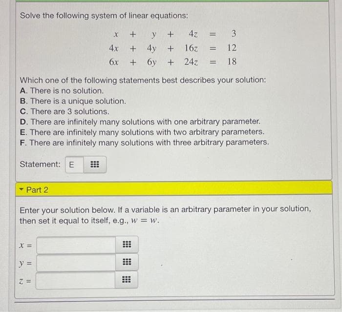 Solve the following system of linear equations:
y
+
4z
= 3
%3D
4x
+ 4y
16z
12
%3D
6x
+ 6y + 24z
18
Which one of the following statements best describes your solution:
A. There is no solution.
B. There is a unique solution.
C. There are 3 solutions.
D. There are infinitely many solutions with one arbitrary parameter.
E. There are infinitely many solutions with two arbitrary parameters.
F. There are infinitely many solutions with three arbitrary parameters.
Statement: E
Part 2
Enter your solution below. If a variable is an arbitrary parameter in your solution,
then set it equal to itself, e.g., w = w.
y =
Z =
