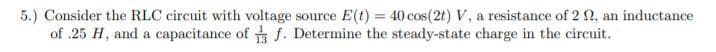 5.) Consider the RLC circuit with voltage source E(t) = 40 cos(2t) V, a resistance of 2 2, an inductance
of .25 H, and a capacitance of f. Determine the steady-state charge in the circuit.
