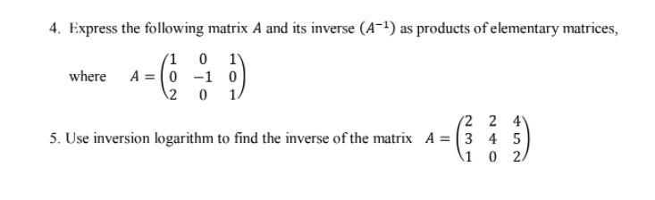 4. Express the following matrix A and its inverse (A-1) as products of elementary matrices,
(1 0 1)
A = (0 -1 0
where
12
1
(2 2 4
5. Use inversion logarithm to find the inverse of the matrix A = (3 4 5
\1 0 2.
