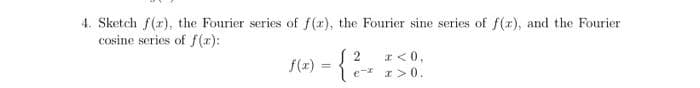 4. Sketch f(r), the Fourier series of f(x), the Fourier sine series of f(r), and the Fourier
cosine series of f (x):
S 2
* < 0,
f(z)
%3D
e- r> 0.
