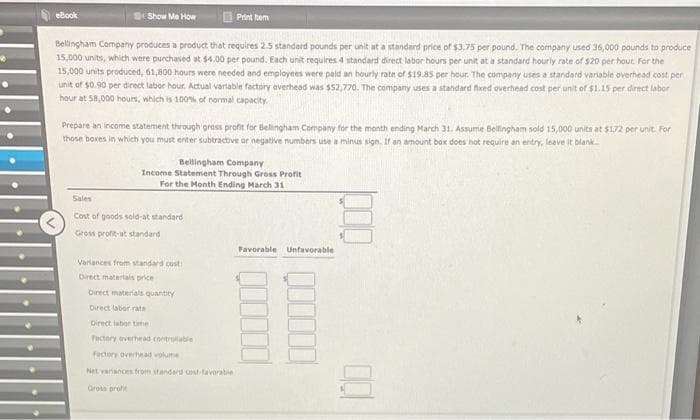 eBook
Show Me How
Print tem
Bellingham Company produces a product that requires 2.5 standard pounds per unit at a standard price of $3.75 per pound. The company used 36,000 pounds to produce
15,000 units, which were purchased at $4.00 per pound. Each unit requires 4 standard direct labor hours per unit at a standard hourly rate of $20 per hout. For the
15,000 units produced, 61,800 hours were needed and employees were paid an hourly rate of $19.85 per hour. The company uses a standard variable overhead cost per
unit of $0.90 per direct labor hour. Actual vartable factory overhead was $52,770. The company uses a standard fived overhead cost per unit of $1.15 per direct labor
hour at 58,000 hours, which is 100% of normal capacity.
Prepare an income statement through gross profit for Bellingham Company for the month ending March 31. Assume Bellingham sold 15,000 units at $172 per unit. For
those boxes in which you must enter subtractive or negative numbers use a minus sign. If an amount box does not require an entry, leave it blank
Bellingham Company
Income Statement Through Gross Profit
For the Month Ending March 31
Sales
Cost of goods sold-at standard
Gross profit-at standard
Favorable Unfavorable
Varlances from standard cust
Direct matertals price
birect materials quantity
Direct labor rate
Direct iebor time
Factory everhead contrulable
Fectory overhead volume
Net varanoes from standard unt tavorable
Gross proft
