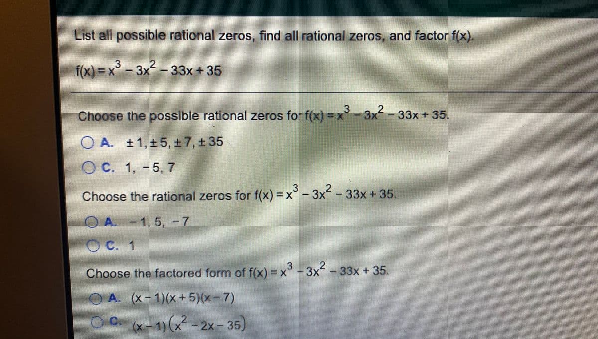 List all possible rational zeros, find all rational zeros, and factor f(x).
f(x) = x³ - 3x² -
-33x+35
Choose the possible rational zeros for f(x) = x"-3x
x- 33x +35
.
OA. 11,15, +7, 135
O C. 1,-5, 7
券
3.
2.
-33x+35.
年
Choose the rational zeros for f(x) -x-3x
OA.
A. -1, 5, -7
券
OC. 1
2
Choose the factored form of f(x) = x- 3x -
33x+35.
A,
O A. (x-1)(x+5)(x-7)
(x-1)(x
2x-35)
