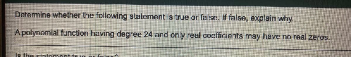 Determine whether the following statement is true or false. If false, explain why.
Apolynomial function having degree 24 and only real coefficients may have no real zeros.
s.the statement trn a taln
