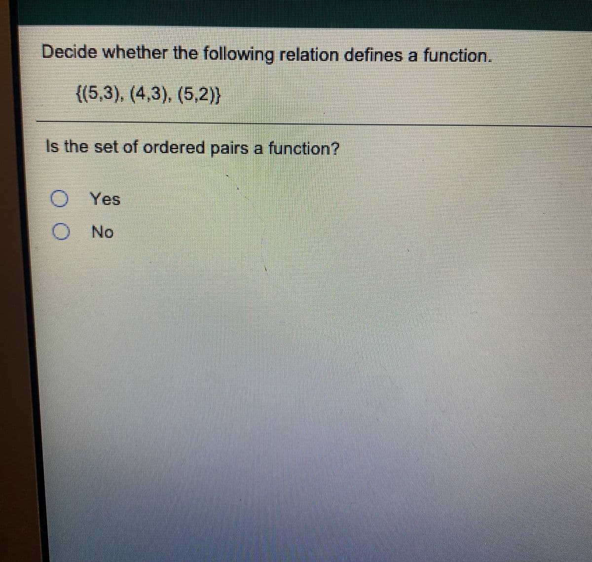 Decide whether the following relation defines a function.
((5,3), (4,3), (5,2)}
Is the set of ordered pairs a function?
Yes
No
