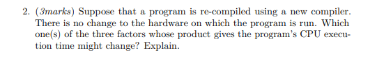 2. (3marks) Suppose that a program is re-compiled using a new compiler.
There is no change to the hardware on which the program is run. Which
one(s) of the three factors whose product gives the program's CPU execu-
tion time might change? Explain.
