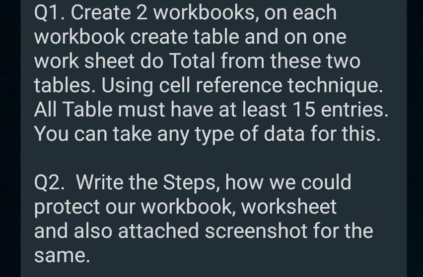 Q1. Create 2 workbooks, on each
workbook create table and on one
work sheet do Total from these two
tables. Using cell reference technique.
All Table must have at least 15 entries.
You can take any type of data for this.
Q2. Write the Steps, how we could
protect our workbook, worksheet
and also attached screenshot for the
same.
