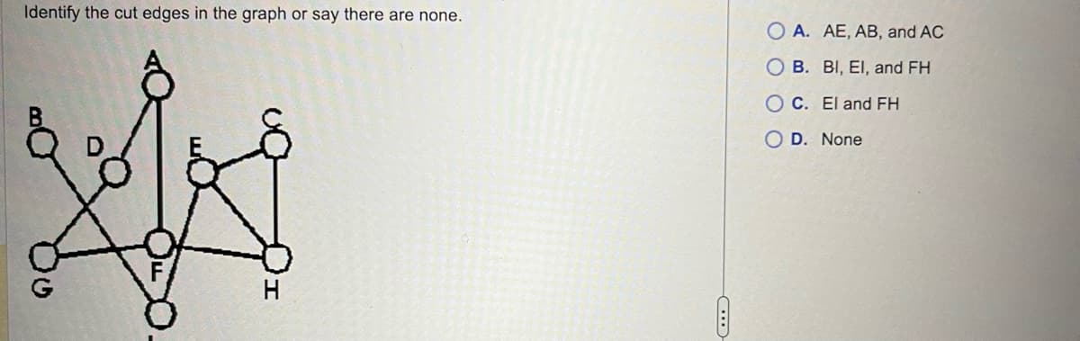 Identify the cut edges in the graph or say there are none.
XX
H
OA. AE, AB, and AC
OB. BI, El, and FH
OC. El and FH
O D. None