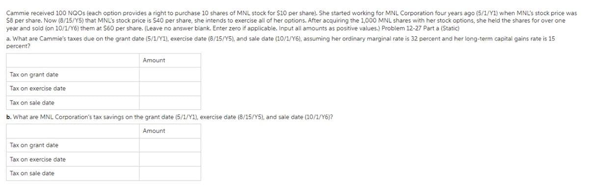 Cammie received 100 NQOS (each option provides a right to purchase 10 shares of MNL stock for $10 per share). She started working for MNL Corporation four years ago (5/1/Y1) when MNL's stock price was
$8 per share. Now (8/15/Y5) that MNL's stock price is $40 per share, she intends to exercise all of her options. After acquiring the 1,000 MNL shares with her stock options, she held the shares for over one
year and sold (on 10/1/Y6) them at $60 per share. (Leave no answer blank. Enter zero if applicable. Input all amounts as positive values.) Problem 12-27 Part a (Static)
a. What are Cammie's taxes due on the grant date (5/1/Y1), exercise date (8/15/Y5), and sale date (10/1/Y6), assuming her ordinary marginal rate is 32 percent and her long-term capital gains rate is 15
percent?
Amount
Tax on grant date
Tax on exercise date
Tax on sale date
b. What are MNL Corporation's tax savings on the grant date (5/1/Y1), exercise date (8/15/Y5), and sale date (10/1/Y6)?
Amount
Tax on grant date
Tax on exercise date
Tax on sale date