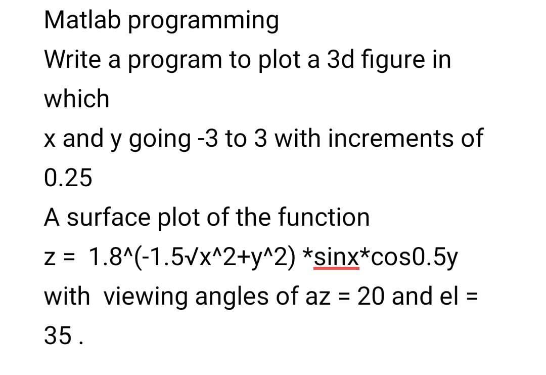 Matlab programming
Write a program to plot a 3d figure in
which
x and y going -3 to 3 with increments of
0.25
A surface plot of the function
z = 1.8^(-1.5vx^2+y^2) *sinx*cos0.5y
%D
with viewing angles of az = 20 and el =
%3D
35.
