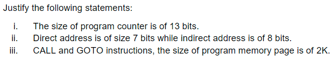 Justify the following statements:
i.
The size of program counter is of 13 bits.
Direct address is of size 7 bits while indirect address is of 8 bits.
i.
iii.
CALL and GOTO instructions, the size of program memory page is of 2K.
